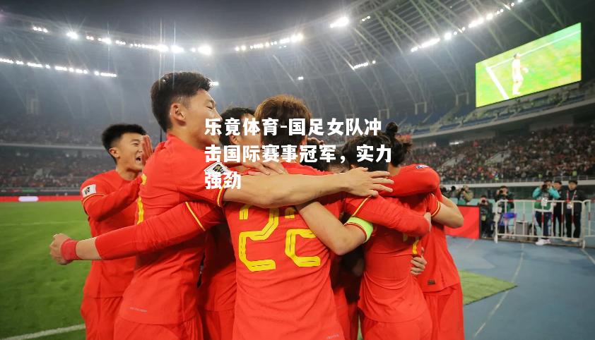 乐竟体育-国足女队冲击国际赛事冠军，实力强劲