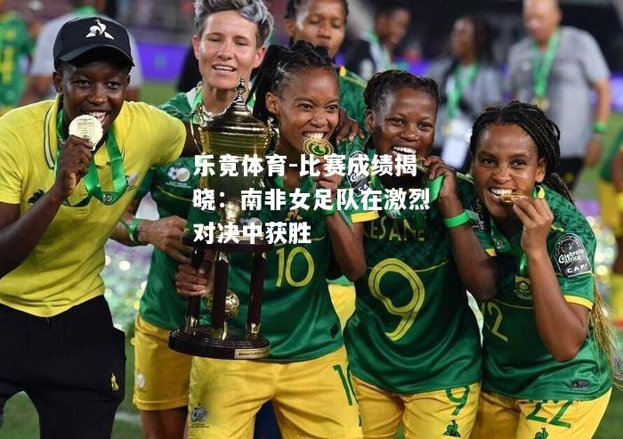 乐竟体育-比赛成绩揭晓：南非女足队在激烈对决中获胜