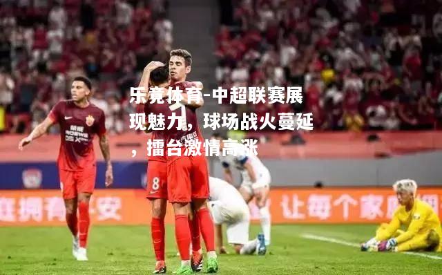 乐竟体育-中超联赛展现魅力，球场战火蔓延，擂台激情高涨