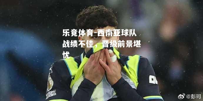 乐竟体育-西南亚球队战绩不佳，晋级前景堪忧