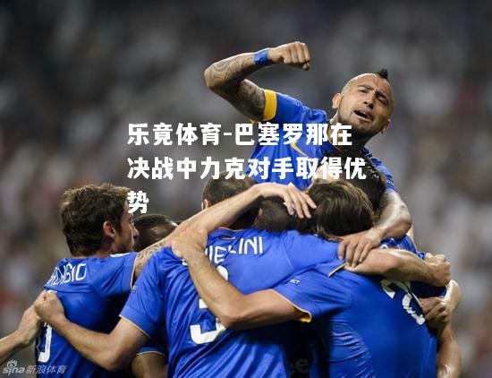 乐竟体育-巴塞罗那在决战中力克对手取得优势