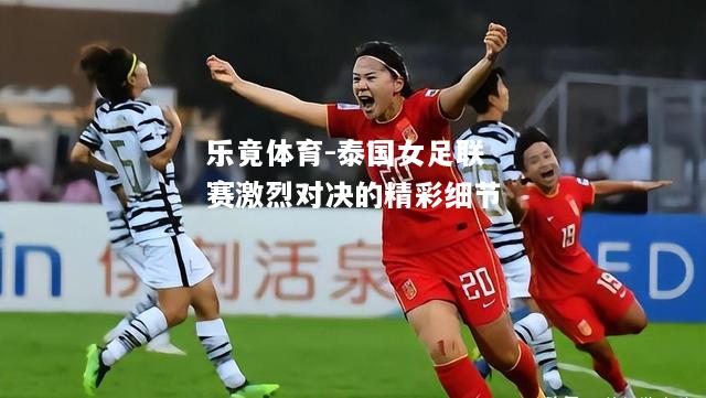 乐竟体育-泰国女足联赛激烈对决的精彩细节
