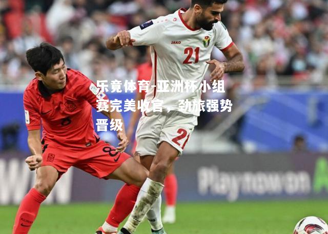 乐竟体育-亚洲杯小组赛完美收官，劲旅强势晋级