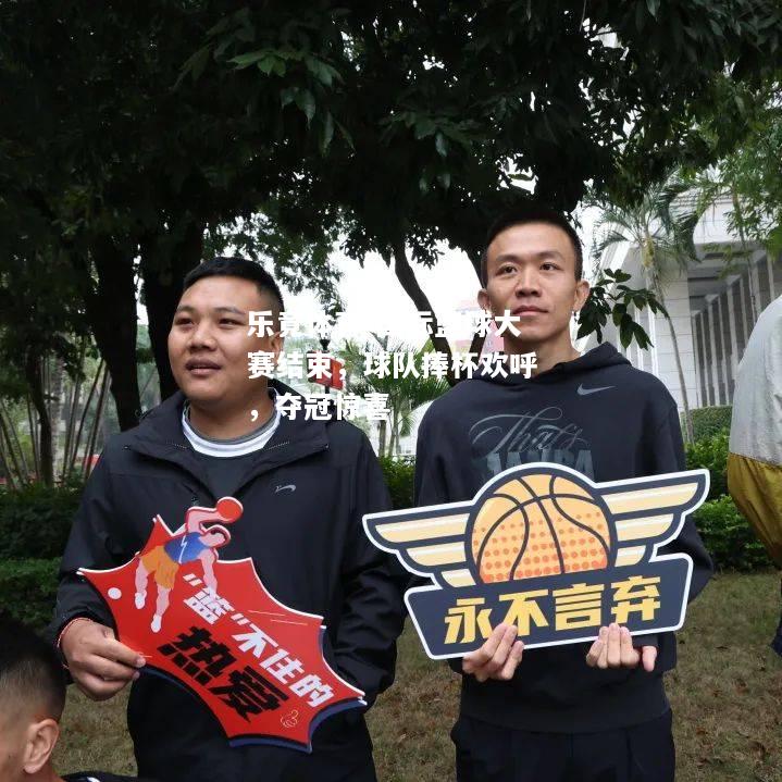 乐竟体育-国际篮球大赛结束，球队捧杯欢呼，夺冠惊喜