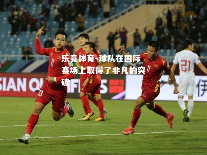 乐竟体育-球队在国际赛场上取得了非凡的突破