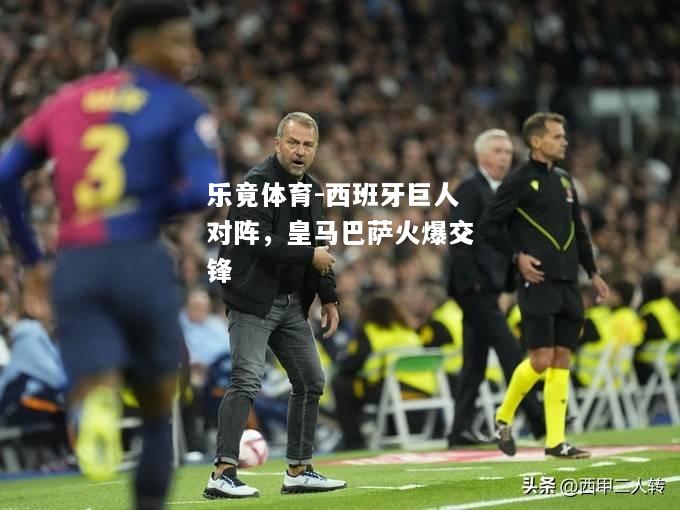 乐竟体育-西班牙巨人对阵，皇马巴萨火爆交锋