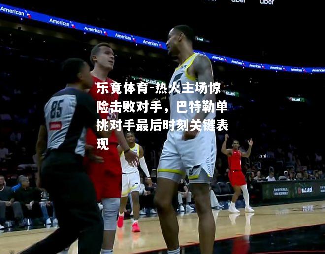 乐竟体育-热火主场惊险击败对手，巴特勒单挑对手最后时刻关键表现