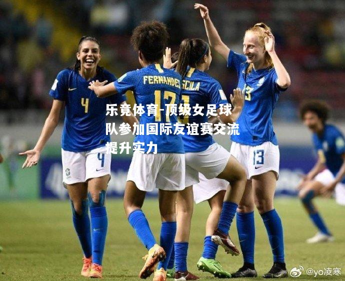 乐竟体育-顶级女足球队参加国际友谊赛交流提升实力
