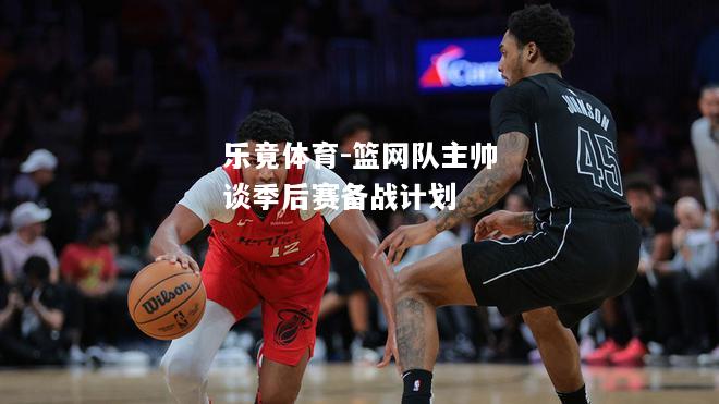 乐竟体育-篮网队主帅谈季后赛备战计划
