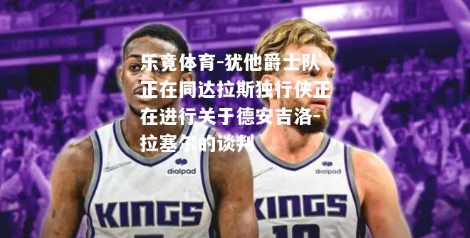 乐竟体育-犹他爵士队正在同达拉斯独行侠正在进行关于德安吉洛-拉塞尔的谈判