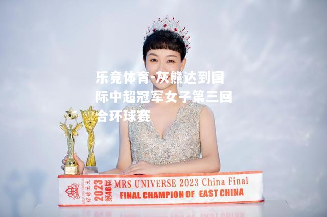 乐竟体育-灰熊达到国际中超冠军女子第三回合环球赛