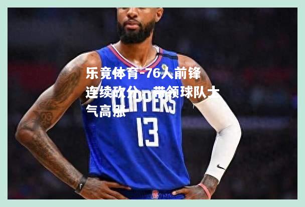 乐竟体育-76人前锋连续砍分，带领球队士气高涨