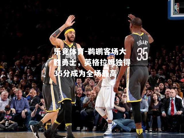 乐竟体育-鹈鹕客场大胜勇士，英格拉姆独得35分成为全场最高