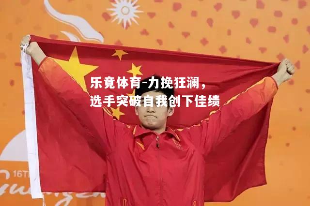 乐竟体育-力挽狂澜，选手突破自我创下佳绩