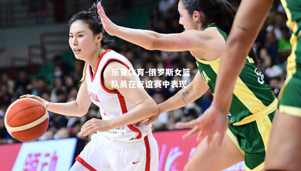 乐竟体育-俄罗斯女篮队员在友谊赛中表现